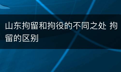 山东拘留和拘役的不同之处 拘留的区别