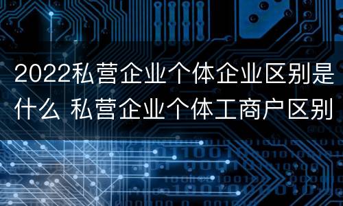 2022私营企业个体企业区别是什么 私营企业个体工商户区别