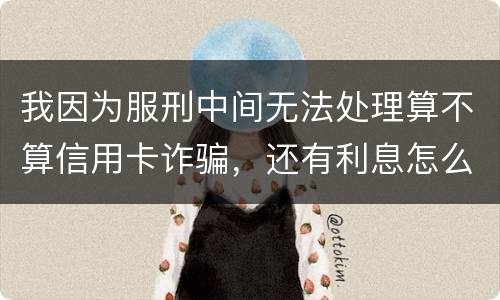 我因为服刑中间无法处理算不算信用卡诈骗，还有利息怎么说