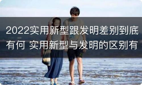 2022实用新型跟发明差别到底有何 实用新型与发明的区别有哪些