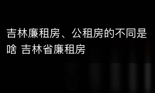 吉林廉租房、公租房的不同是啥 吉林省廉租房