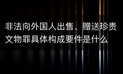 非法向外国人出售、赠送珍贵文物罪具体构成要件是什么