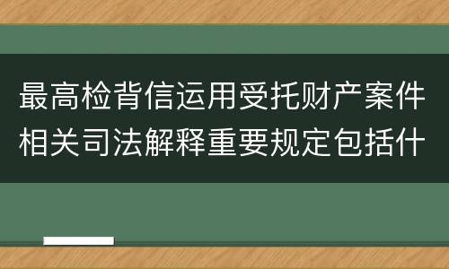 最高检背信运用受托财产案件相关司法解释重要规定包括什么