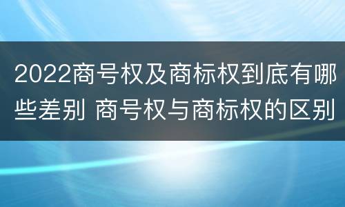 2022商号权及商标权到底有哪些差别 商号权与商标权的区别