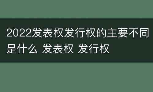 2022发表权发行权的主要不同是什么 发表权 发行权
