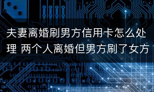 夫妻离婚刷男方信用卡怎么处理 两个人离婚但男方刷了女方的信用卡
