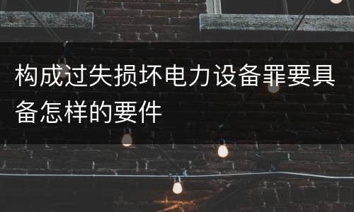 构成过失损坏电力设备罪要具备怎样的要件
