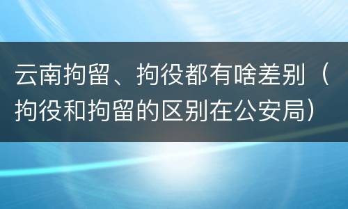云南拘留、拘役都有啥差别（拘役和拘留的区别在公安局）