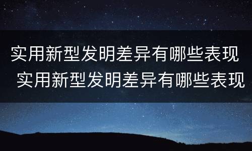 实用新型发明差异有哪些表现 实用新型发明差异有哪些表现和特点
