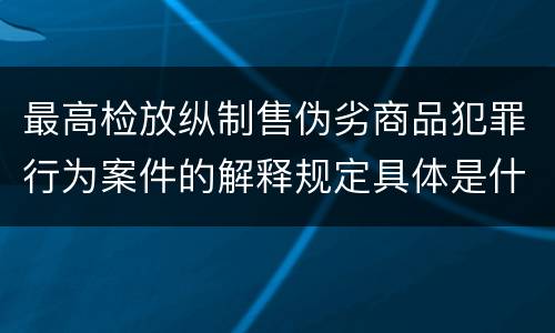 最高检放纵制售伪劣商品犯罪行为案件的解释规定具体是什么内容