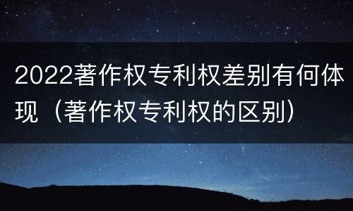 2022著作权专利权差别有何体现（著作权专利权的区别）