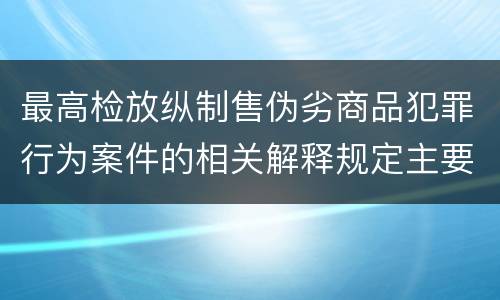 最高检放纵制售伪劣商品犯罪行为案件的相关解释规定主要内容都有哪些