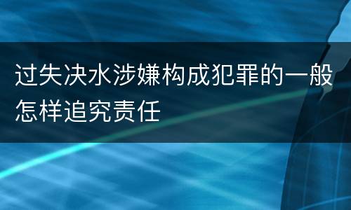 过失决水涉嫌构成犯罪的一般怎样追究责任