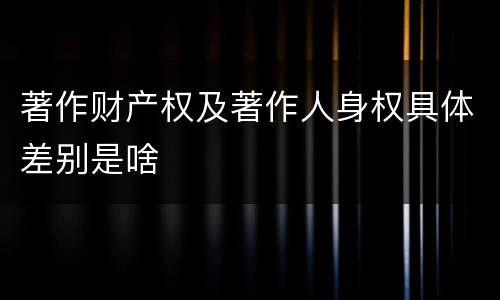 著作财产权及著作人身权具体差别是啥
