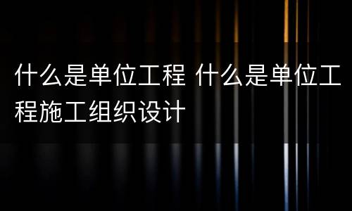 什么是单位工程 什么是单位工程施工组织设计