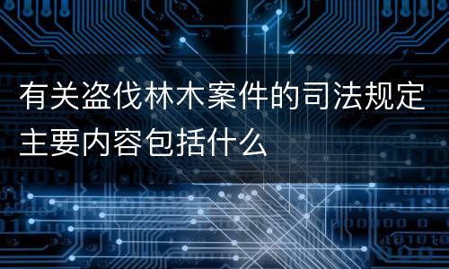 有关盗伐林木案件的司法规定主要内容包括什么