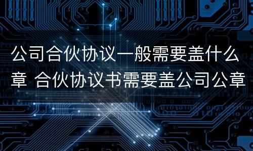 公司合伙协议一般需要盖什么章 合伙协议书需要盖公司公章吗??