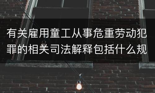 有关雇用童工从事危重劳动犯罪的相关司法解释包括什么规定