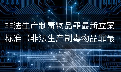 非法生产制毒物品罪最新立案标准（非法生产制毒物品罪最新立案标准是多少）