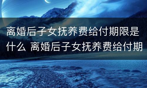 离婚后子女抚养费给付期限是什么 离婚后子女抚养费给付期限是什么意思