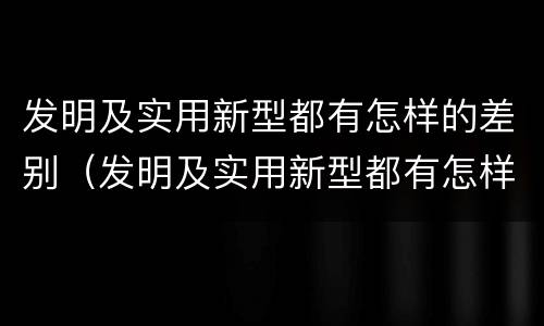 发明及实用新型都有怎样的差别（发明及实用新型都有怎样的差别呢）