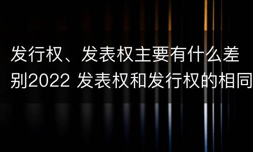 发行权、发表权主要有什么差别2022 发表权和发行权的相同点