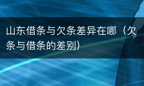 山东借条与欠条差异在哪（欠条与借条的差别）
