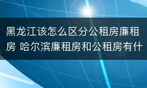 黑龙江该怎么区分公租房廉租房 哈尔滨廉租房和公租房有什么区别