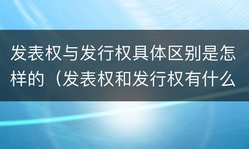 发表权与发行权具体区别是怎样的（发表权和发行权有什么区别）
