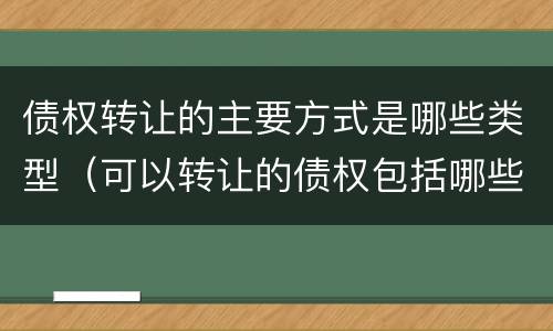 债权转让的主要方式是哪些类型（可以转让的债权包括哪些）