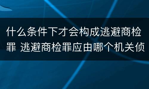 什么条件下才会构成逃避商检罪 逃避商检罪应由哪个机关侦办