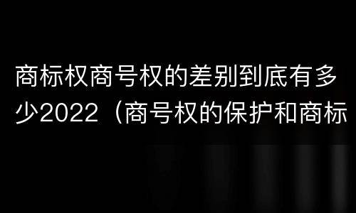 商标权商号权的差别到底有多少2022（商号权的保护和商标权的保护一样是全国性范围的）