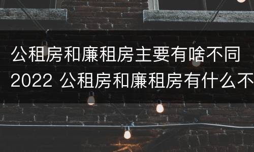 公租房和廉租房主要有啥不同2022 公租房和廉租房有什么不同?