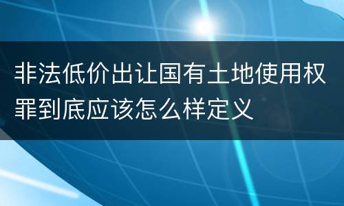 非法低价出让国有土地使用权罪到底应该怎么样定义
