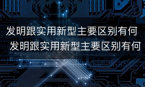 发明跟实用新型主要区别有何 发明跟实用新型主要区别有何关系