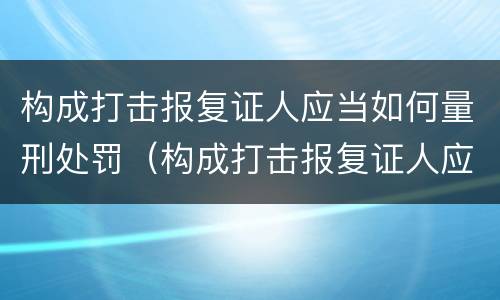 构成打击报复证人应当如何量刑处罚（构成打击报复证人应当如何量刑处罚决定）