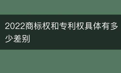 2022商标权和专利权具体有多少差别