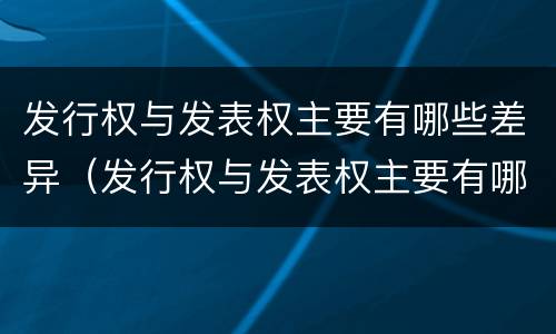 发行权与发表权主要有哪些差异（发行权与发表权主要有哪些差异呢）