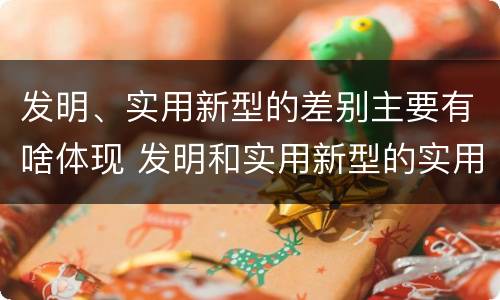 发明、实用新型的差别主要有啥体现 发明和实用新型的实用性