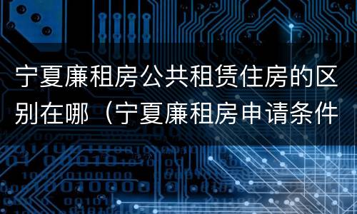 宁夏廉租房公共租赁住房的区别在哪（宁夏廉租房申请条件2019）