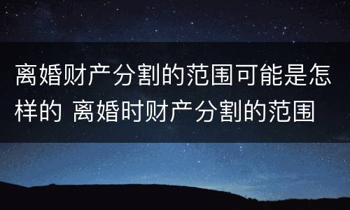 离婚财产分割的范围可能是怎样的 离婚时财产分割的范围