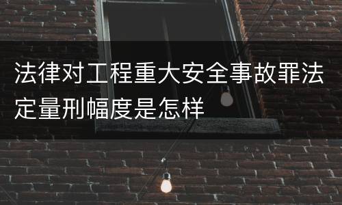 法律对工程重大安全事故罪法定量刑幅度是怎样
