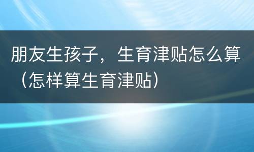 朋友生孩子，生育津贴怎么算（怎样算生育津贴）
