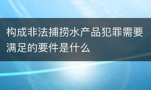 构成非法捕捞水产品犯罪需要满足的要件是什么