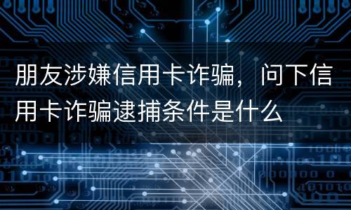 朋友涉嫌信用卡诈骗，问下信用卡诈骗逮捕条件是什么