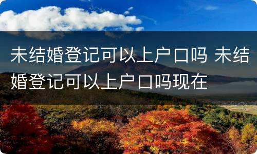 未结婚登记可以上户口吗 未结婚登记可以上户口吗现在