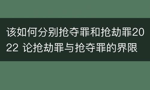 该如何分别抢夺罪和抢劫罪2022 论抢劫罪与抢夺罪的界限