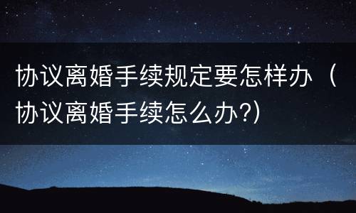 协议离婚手续规定要怎样办（协议离婚手续怎么办?）