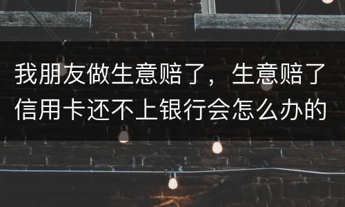 我朋友做生意赔了，生意赔了信用卡还不上银行会怎么办的啊