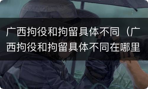广西拘役和拘留具体不同（广西拘役和拘留具体不同在哪里）